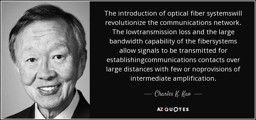 The introduction of optical fiber systemswill revolutionize the communications network. The lowtransmission loss and the large bandwidth capability of the fibersystems allow signals to be transmitted for establishingcommunications contacts over large distances with few or noprovisions of intermediate amplification. - Charles K. Kao