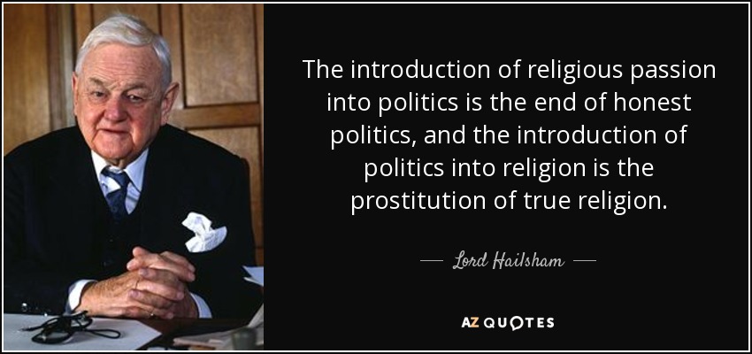 The introduction of religious passion into politics is the end of honest politics, and the introduction of politics into religion is the prostitution of true religion. - Lord Hailsham
