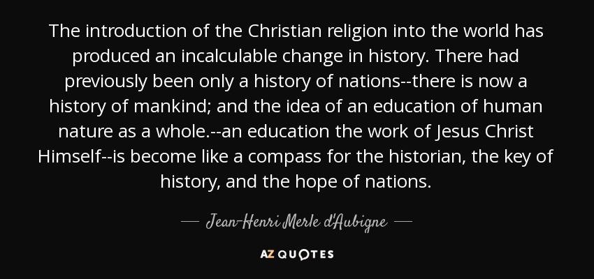 The introduction of the Christian religion into the world has produced an incalculable change in history. There had previously been only a history of nations--there is now a history of mankind; and the idea of an education of human nature as a whole.--an education the work of Jesus Christ Himself--is become like a compass for the historian, the key of history, and the hope of nations. - Jean-Henri Merle d'Aubigne