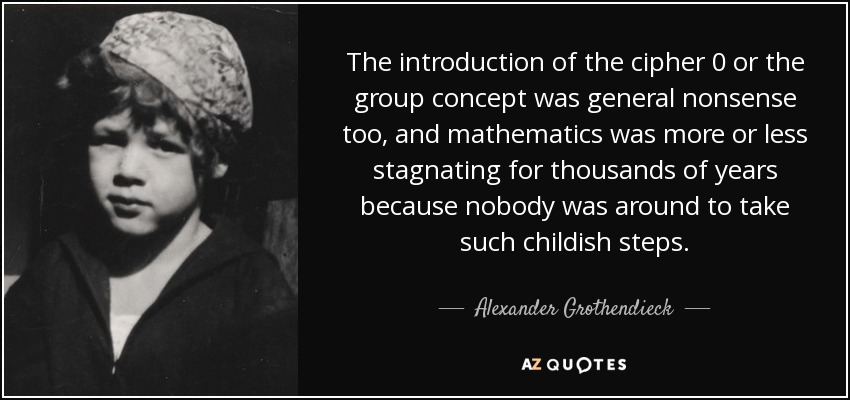 The introduction of the cipher 0 or the group concept was general nonsense too, and mathematics was more or less stagnating for thousands of years because nobody was around to take such childish steps. - Alexander Grothendieck