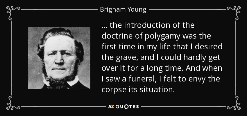... the introduction of the doctrine of polygamy was the first time in my life that I desired the grave, and I could hardly get over it for a long time. And when I saw a funeral, I felt to envy the corpse its situation. - Brigham Young