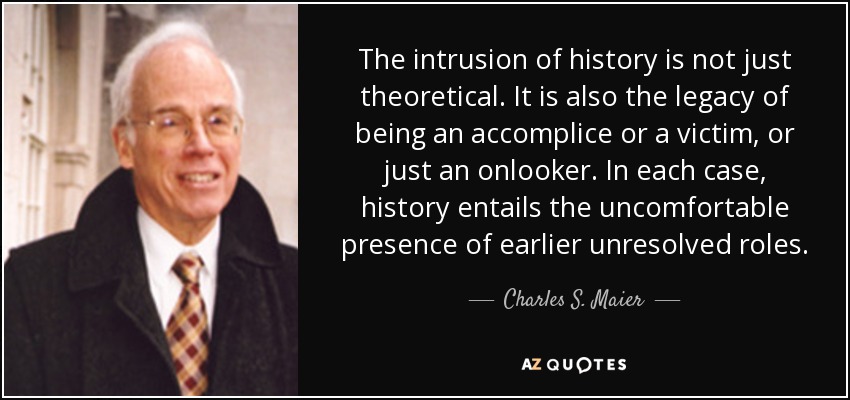 The intrusion of history is not just theoretical. It is also the legacy of being an accomplice or a victim, or just an onlooker. In each case, history entails the uncomfortable presence of earlier unresolved roles. - Charles S. Maier