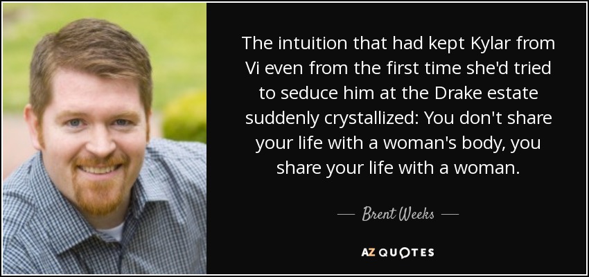 The intuition that had kept Kylar from Vi even from the first time she'd tried to seduce him at the Drake estate suddenly crystallized: You don't share your life with a woman's body, you share your life with a woman. - Brent Weeks