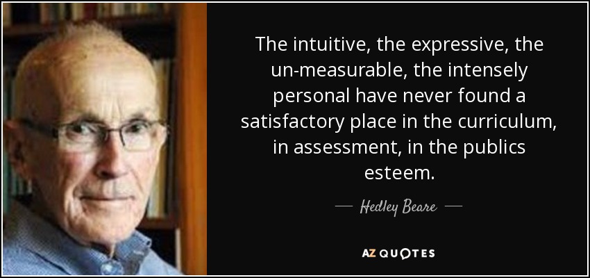The intuitive, the expressive, the un-measurable, the intensely personal have never found a satisfactory place in the curriculum, in assessment, in the publics esteem. - Hedley Beare