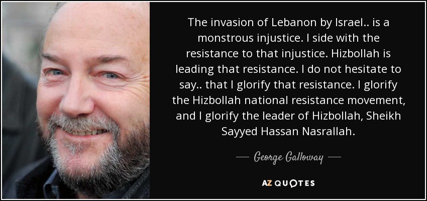 The invasion of Lebanon by Israel .. is a monstrous injustice. I side with the resistance to that injustice. Hizbollah is leading that resistance. I do not hesitate to say .. that I glorify that resistance. I glorify the Hizbollah national resistance movement, and I glorify the leader of Hizbollah, Sheikh Sayyed Hassan Nasrallah. - George Galloway