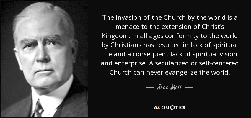 The invasion of the Church by the world is a menace to the extension of Christ's Kingdom. In all ages conformity to the world by Christians has resulted in lack of spiritual life and a consequent lack of spiritual vision and enterprise. A secularized or self-centered Church can never evangelize the world. - John Mott