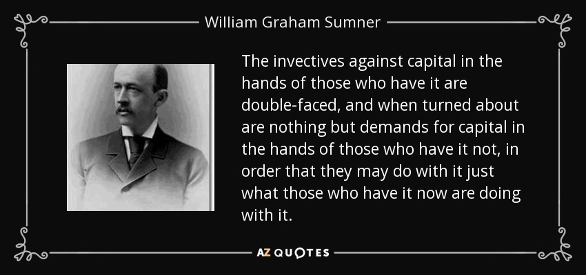 The invectives against capital in the hands of those who have it are double-faced, and when turned about are nothing but demands for capital in the hands of those who have it not, in order that they may do with it just what those who have it now are doing with it. - William Graham Sumner