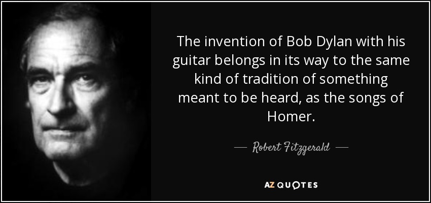 The invention of Bob Dylan with his guitar belongs in its way to the same kind of tradition of something meant to be heard, as the songs of Homer. - Robert Fitzgerald