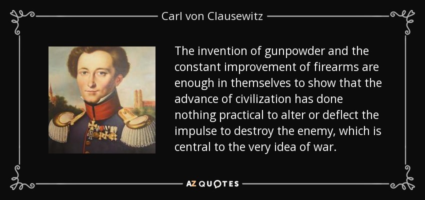 The invention of gunpowder and the constant improvement of firearms are enough in themselves to show that the advance of civilization has done nothing practical to alter or deflect the impulse to destroy the enemy, which is central to the very idea of war. - Carl von Clausewitz