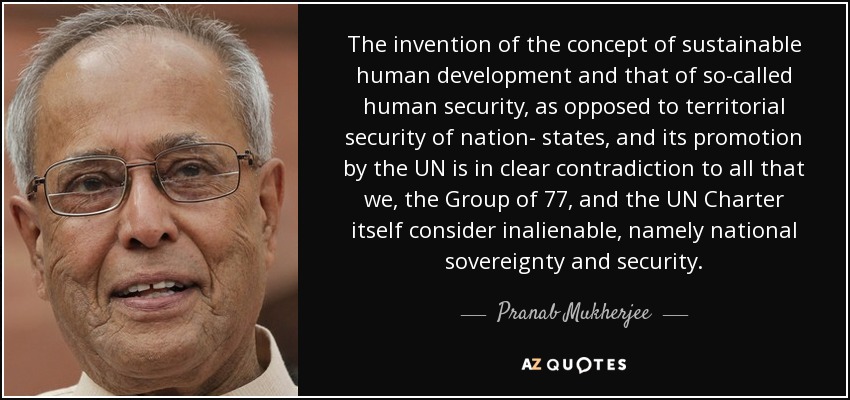 The invention of the concept of sustainable human development and that of so-called human security, as opposed to territorial security of nation- states, and its promotion by the UN is in clear contradiction to all that we, the Group of 77, and the UN Charter itself consider inalienable, namely national sovereignty and security. - Pranab Mukherjee
