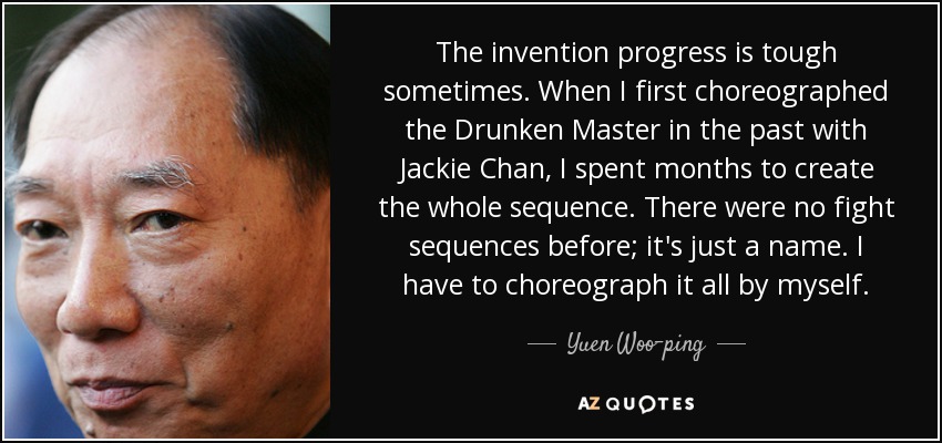 The invention progress is tough sometimes. When I first choreographed the Drunken Master in the past with Jackie Chan, I spent months to create the whole sequence. There were no fight sequences before; it's just a name. I have to choreograph it all by myself. - Yuen Woo-ping