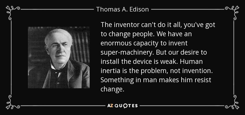 The inventor can't do it all, you've got to change people. We have an enormous capacity to invent super-machinery. But our desire to install the device is weak. Human inertia is the problem, not invention. Something in man makes him resist change. - Thomas A. Edison