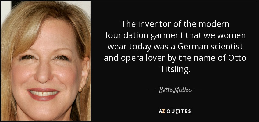 The inventor of the modern foundation garment that we women wear today was a German scientist and opera lover by the name of Otto Titsling. - Bette Midler