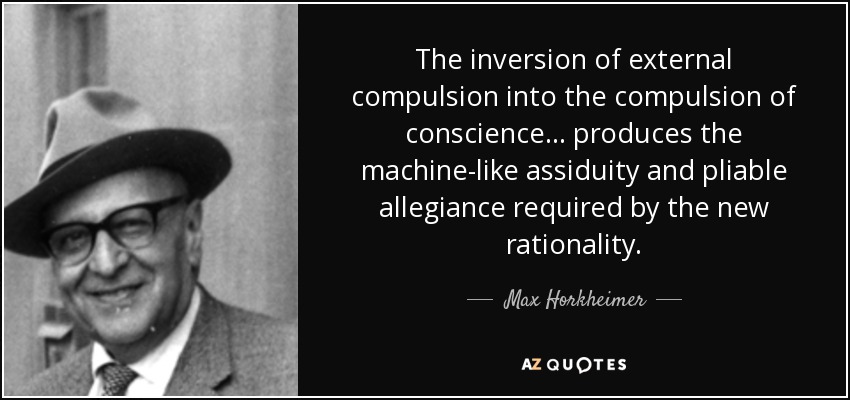 The inversion of external compulsion into the compulsion of conscience ... produces the machine-like assiduity and pliable allegiance required by the new rationality. - Max Horkheimer