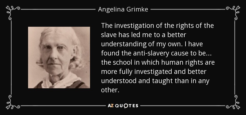 The investigation of the rights of the slave has led me to a better understanding of my own. I have found the anti-slavery cause to be ... the school in which human rights are more fully investigated and better understood and taught than in any other. - Angelina Grimke