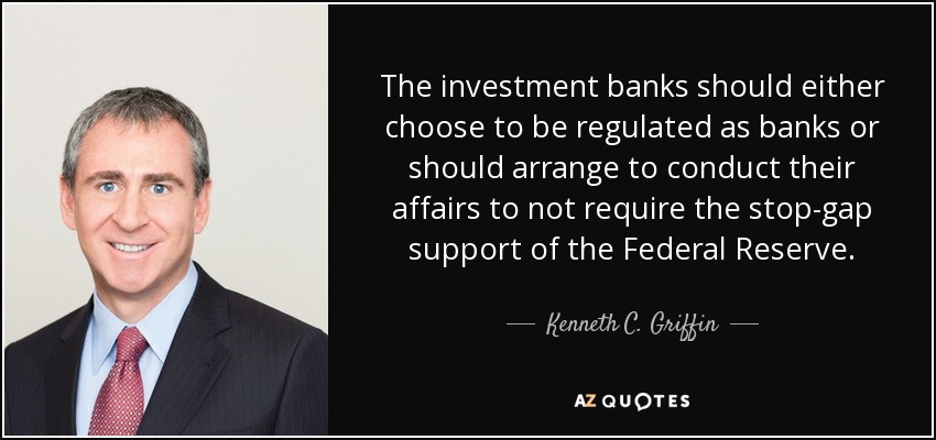 The investment banks should either choose to be regulated as banks or should arrange to conduct their affairs to not require the stop-gap support of the Federal Reserve. - Kenneth C. Griffin