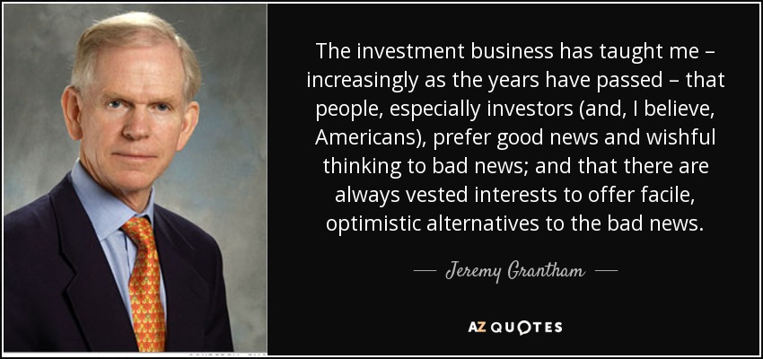 The investment business has taught me – increasingly as the years have passed – that people, especially investors (and, I believe, Americans), prefer good news and wishful thinking to bad news; and that there are always vested interests to offer facile, optimistic alternatives to the bad news. - Jeremy Grantham
