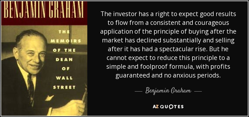 The investor has a right to expect good results to flow from a consistent and courageous application of the principle of buying after the market has declined substantially and selling after it has had a spectacular rise. But he cannot expect to reduce this principle to a simple and foolproof formula, with profits guaranteed and no anxious periods. - Benjamin Graham
