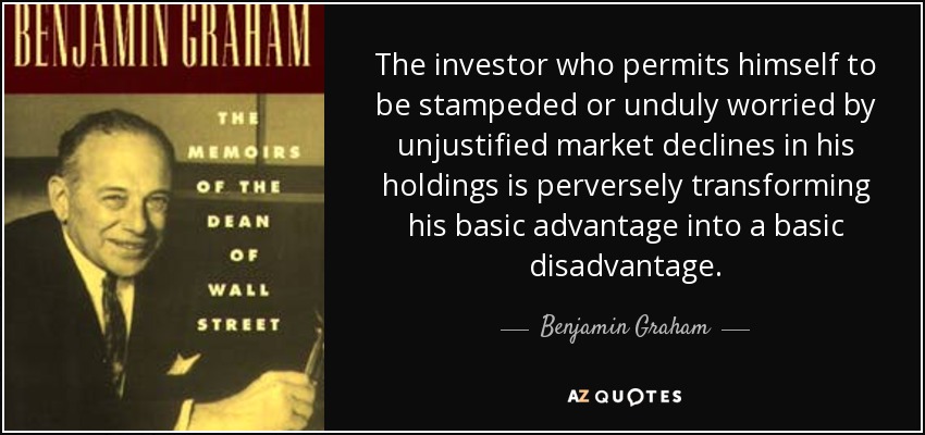 The investor who permits himself to be stampeded or unduly worried by unjustified market declines in his holdings is perversely transforming his basic advantage into a basic disadvantage. - Benjamin Graham