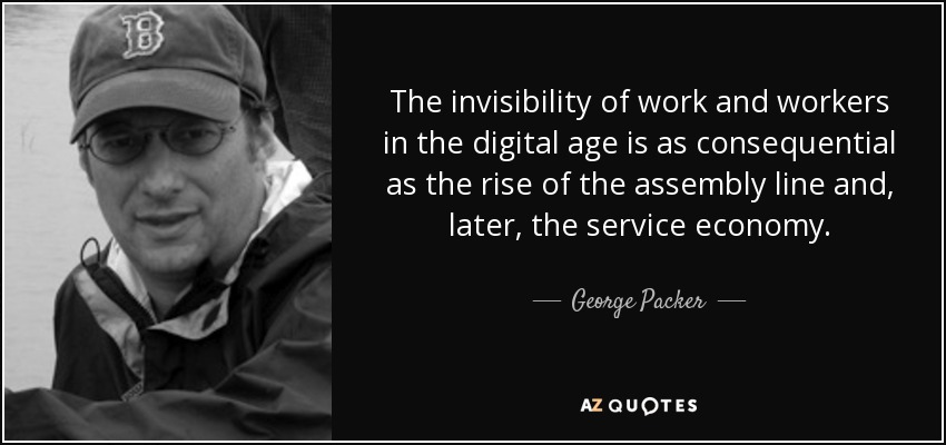 The invisibility of work and workers in the digital age is as consequential as the rise of the assembly line and, later, the service economy. - George Packer
