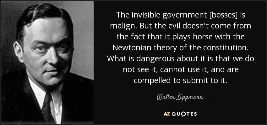 The invisible government [bosses] is malign. But the evil doesn't come from the fact that it plays horse with the Newtonian theory of the constitution. What is dangerous about it is that we do not see it, cannot use it, and are compelled to submit to it. - Walter Lippmann