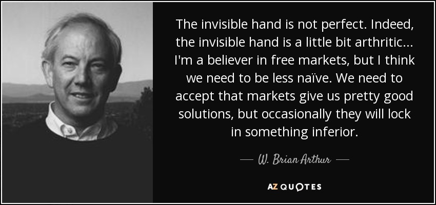 The invisible hand is not perfect. Indeed, the invisible hand is a little bit arthritic ... I'm a believer in free markets, but I think we need to be less naïve. We need to accept that markets give us pretty good solutions, but occasionally they will lock in something inferior. - W. Brian Arthur