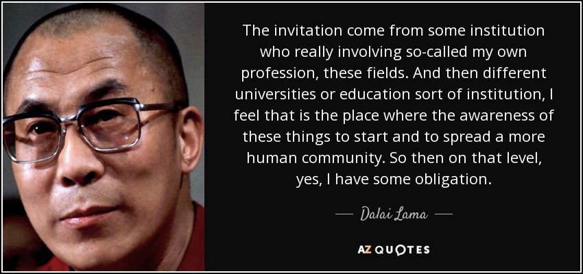 The invitation come from some institution who really involving so-called my own profession, these fields. And then different universities or education sort of institution, I feel that is the place where the awareness of these things to start and to spread a more human community. So then on that level, yes, I have some obligation. - Dalai Lama