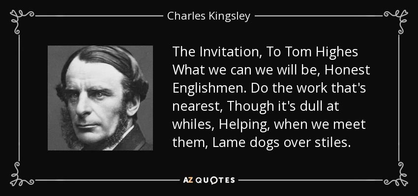 The Invitation, To Tom Highes What we can we will be, Honest Englishmen. Do the work that's nearest, Though it's dull at whiles, Helping, when we meet them, Lame dogs over stiles. - Charles Kingsley