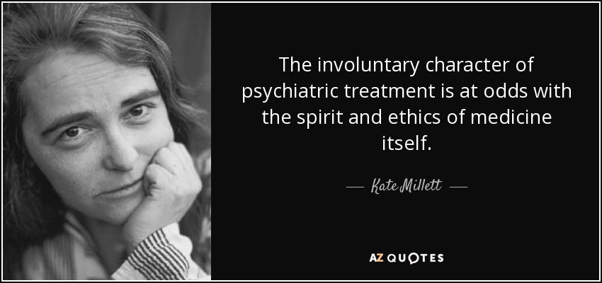 The involuntary character of psychiatric treatment is at odds with the spirit and ethics of medicine itself. - Kate Millett