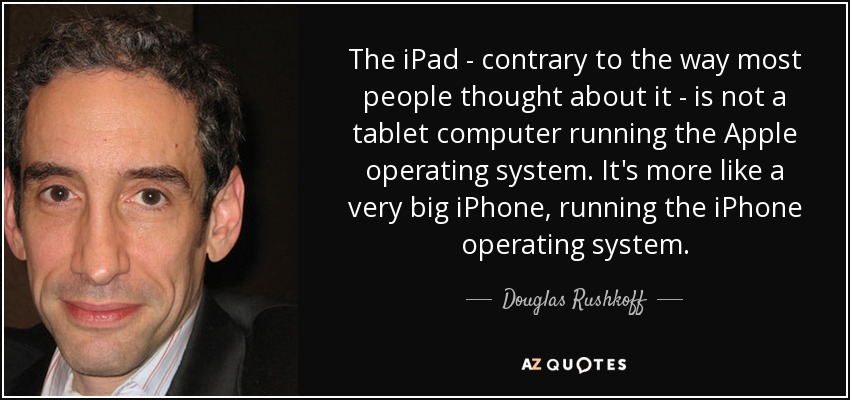 The iPad - contrary to the way most people thought about it - is not a tablet computer running the Apple operating system. It's more like a very big iPhone, running the iPhone operating system. - Douglas Rushkoff