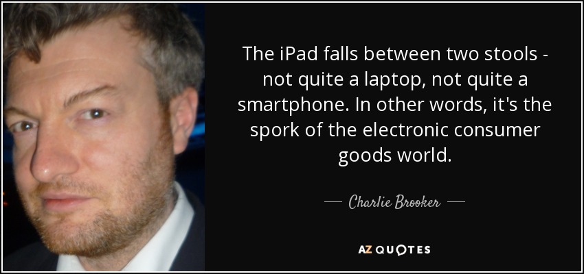 The iPad falls between two stools - not quite a laptop, not quite a smartphone. In other words, it's the spork of the electronic consumer goods world. - Charlie Brooker