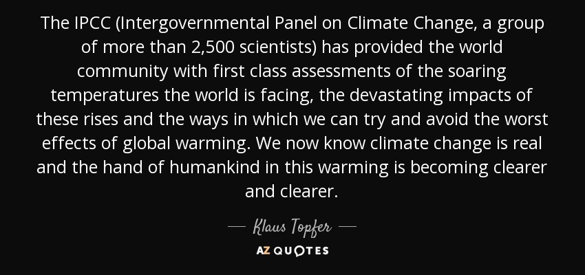 The IPCC (Intergovernmental Panel on Climate Change, a group of more than 2,500 scientists) has provided the world community with first class assessments of the soaring temperatures the world is facing, the devastating impacts of these rises and the ways in which we can try and avoid the worst effects of global warming. We now know climate change is real and the hand of humankind in this warming is becoming clearer and clearer. - Klaus Topfer