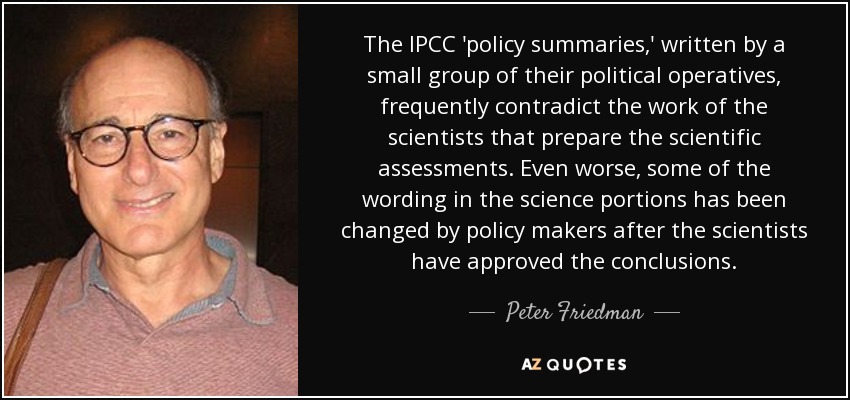The IPCC 'policy summaries,' written by a small group of their political operatives, frequently contradict the work of the scientists that prepare the scientific assessments. Even worse, some of the wording in the science portions has been changed by policy makers after the scientists have approved the conclusions. - Peter Friedman