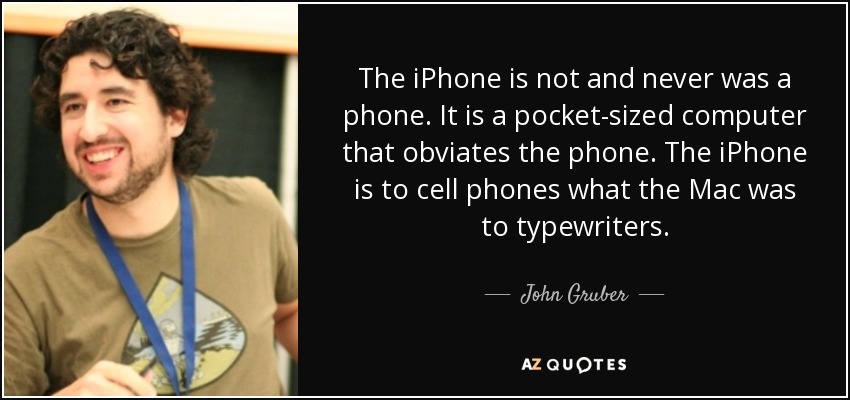 The iPhone is not and never was a phone. It is a pocket-sized computer that obviates the phone. The iPhone is to cell phones what the Mac was to typewriters. - John Gruber