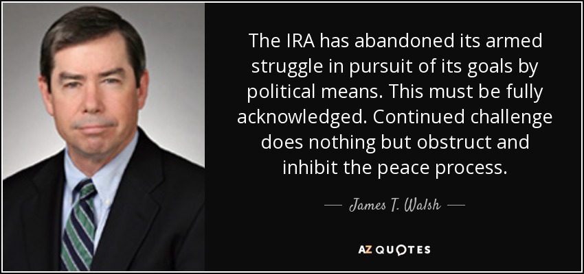 The IRA has abandoned its armed struggle in pursuit of its goals by political means. This must be fully acknowledged. Continued challenge does nothing but obstruct and inhibit the peace process. - James T. Walsh