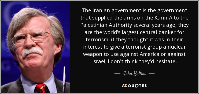 The Iranian government is the government that supplied the arms on the Karin-A to the Palestinian Authority several years ago, they are the world's largest central banker for terrorism, if they thought it was in their interest to give a terrorist group a nuclear weapon to use against America or against Israel, I don't think they'd hesitate. - John Bolton