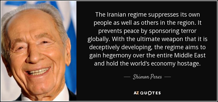 The Iranian regime suppresses its own people as well as others in the region. It prevents peace by sponsoring terror globally. With the ultimate weapon that it is deceptively developing, the regime aims to gain hegemony over the entire Middle East and hold the world's economy hostage. - Shimon Peres