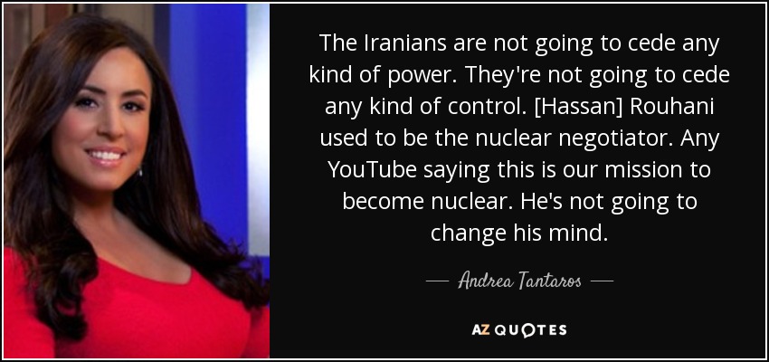 The Iranians are not going to cede any kind of power. They're not going to cede any kind of control. [Hassan] Rouhani used to be the nuclear negotiator. Any YouTube saying this is our mission to become nuclear. He's not going to change his mind. - Andrea Tantaros