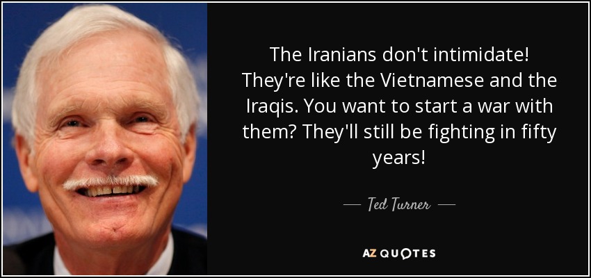 The Iranians don't intimidate! They're like the Vietnamese and the Iraqis. You want to start a war with them? They'll still be fighting in fifty years! - Ted Turner