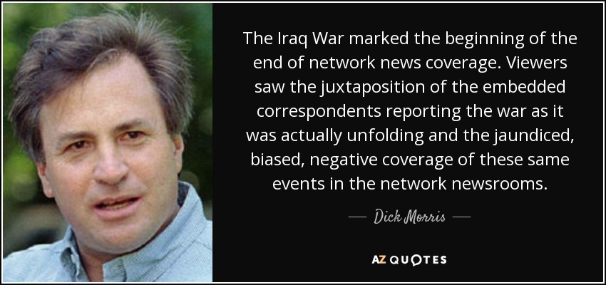 The Iraq War marked the beginning of the end of network news coverage. Viewers saw the juxtaposition of the embedded correspondents reporting the war as it was actually unfolding and the jaundiced, biased, negative coverage of these same events in the network newsrooms. - Dick Morris