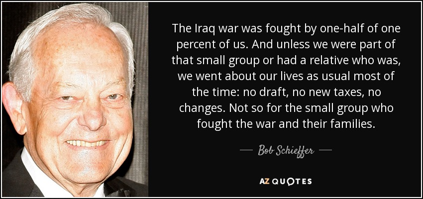 The Iraq war was fought by one-half of one percent of us. And unless we were part of that small group or had a relative who was, we went about our lives as usual most of the time: no draft, no new taxes, no changes. Not so for the small group who fought the war and their families. - Bob Schieffer