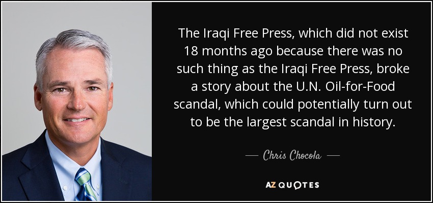 The Iraqi Free Press, which did not exist 18 months ago because there was no such thing as the Iraqi Free Press, broke a story about the U.N. Oil-for-Food scandal, which could potentially turn out to be the largest scandal in history. - Chris Chocola