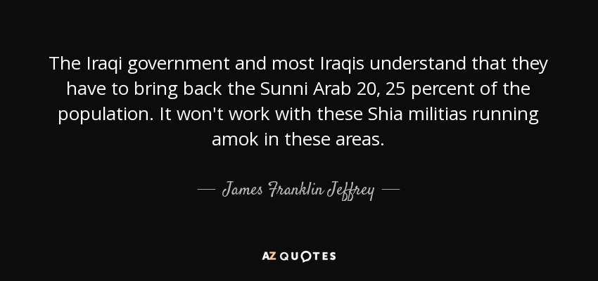 The Iraqi government and most Iraqis understand that they have to bring back the Sunni Arab 20, 25 percent of the population. It won't work with these Shia militias running amok in these areas. - James Franklin Jeffrey