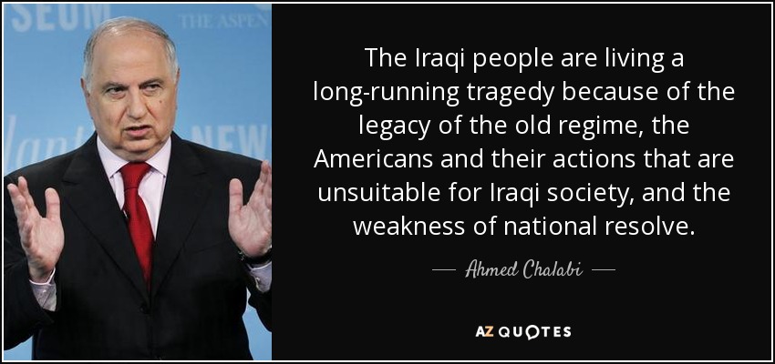 The Iraqi people are living a long-running tragedy because of the legacy of the old regime, the Americans and their actions that are unsuitable for Iraqi society, and the weakness of national resolve. - Ahmed Chalabi