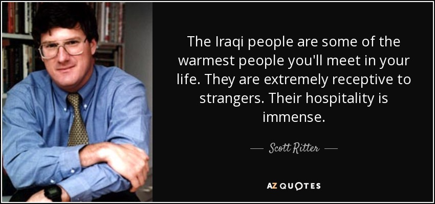The Iraqi people are some of the warmest people you'll meet in your life. They are extremely receptive to strangers. Their hospitality is immense. - Scott Ritter