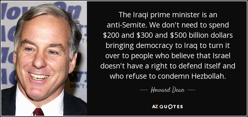 The Iraqi prime minister is an anti-Semite. We don't need to spend $200 and $300 and $500 billion dollars bringing democracy to Iraq to turn it over to people who believe that Israel doesn't have a right to defend itself and who refuse to condemn Hezbollah. - Howard Dean