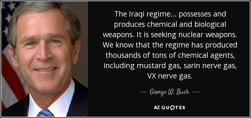 The Iraqi regime . . . possesses and produces chemical and biological weapons. It is seeking nuclear weapons. We know that the regime has produced thousands of tons of chemical agents, including mustard gas, sarin nerve gas, VX nerve gas. - George W. Bush