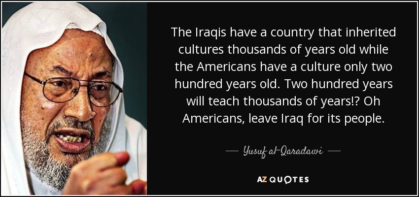The Iraqis have a country that inherited cultures thousands of years old while the Americans have a culture only two hundred years old. Two hundred years will teach thousands of years!? Oh Americans, leave Iraq for its people. - Yusuf al-Qaradawi