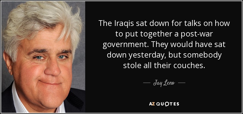 The Iraqis sat down for talks on how to put together a post-war government. They would have sat down yesterday, but somebody stole all their couches. - Jay Leno