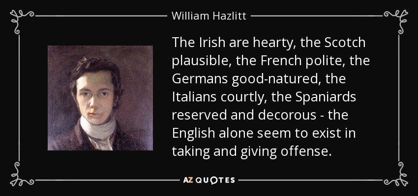 The Irish are hearty, the Scotch plausible, the French polite, the Germans good-natured, the Italians courtly, the Spaniards reserved and decorous - the English alone seem to exist in taking and giving offense. - William Hazlitt